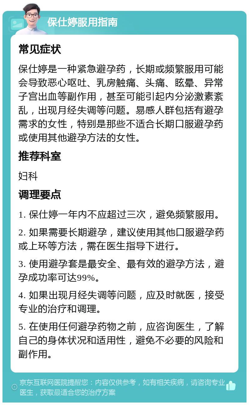 保仕婷服用指南 常见症状 保仕婷是一种紧急避孕药，长期或频繁服用可能会导致恶心呕吐、乳房触痛、头痛、眩晕、异常子宫出血等副作用，甚至可能引起内分泌激素紊乱，出现月经失调等问题。易感人群包括有避孕需求的女性，特别是那些不适合长期口服避孕药或使用其他避孕方法的女性。 推荐科室 妇科 调理要点 1. 保仕婷一年内不应超过三次，避免频繁服用。 2. 如果需要长期避孕，建议使用其他口服避孕药或上环等方法，需在医生指导下进行。 3. 使用避孕套是最安全、最有效的避孕方法，避孕成功率可达99%。 4. 如果出现月经失调等问题，应及时就医，接受专业的治疗和调理。 5. 在使用任何避孕药物之前，应咨询医生，了解自己的身体状况和适用性，避免不必要的风险和副作用。