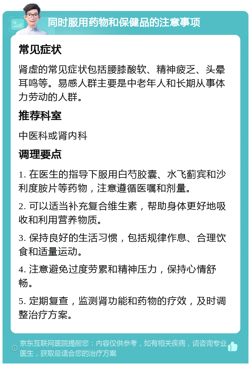 同时服用药物和保健品的注意事项 常见症状 肾虚的常见症状包括腰膝酸软、精神疲乏、头晕耳鸣等。易感人群主要是中老年人和长期从事体力劳动的人群。 推荐科室 中医科或肾内科 调理要点 1. 在医生的指导下服用白芍胶囊、水飞蓟宾和沙利度胺片等药物，注意遵循医嘱和剂量。 2. 可以适当补充复合维生素，帮助身体更好地吸收和利用营养物质。 3. 保持良好的生活习惯，包括规律作息、合理饮食和适量运动。 4. 注意避免过度劳累和精神压力，保持心情舒畅。 5. 定期复查，监测肾功能和药物的疗效，及时调整治疗方案。