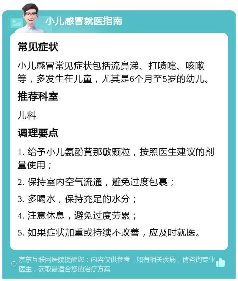 小儿感冒就医指南 常见症状 小儿感冒常见症状包括流鼻涕、打喷嚏、咳嗽等，多发生在儿童，尤其是6个月至5岁的幼儿。 推荐科室 儿科 调理要点 1. 给予小儿氨酚黄那敏颗粒，按照医生建议的剂量使用； 2. 保持室内空气流通，避免过度包裹； 3. 多喝水，保持充足的水分； 4. 注意休息，避免过度劳累； 5. 如果症状加重或持续不改善，应及时就医。