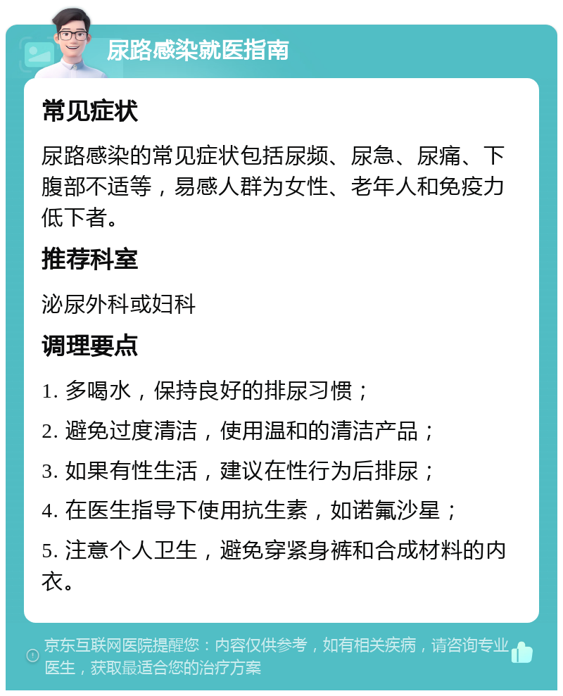 尿路感染就医指南 常见症状 尿路感染的常见症状包括尿频、尿急、尿痛、下腹部不适等，易感人群为女性、老年人和免疫力低下者。 推荐科室 泌尿外科或妇科 调理要点 1. 多喝水，保持良好的排尿习惯； 2. 避免过度清洁，使用温和的清洁产品； 3. 如果有性生活，建议在性行为后排尿； 4. 在医生指导下使用抗生素，如诺氟沙星； 5. 注意个人卫生，避免穿紧身裤和合成材料的内衣。