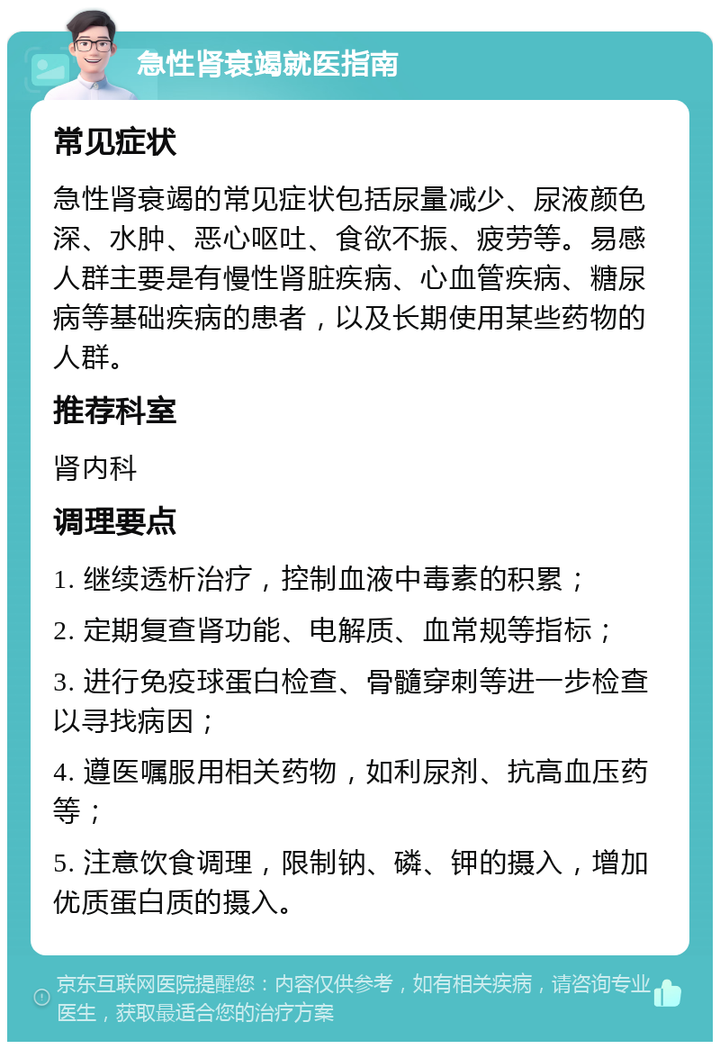 急性肾衰竭就医指南 常见症状 急性肾衰竭的常见症状包括尿量减少、尿液颜色深、水肿、恶心呕吐、食欲不振、疲劳等。易感人群主要是有慢性肾脏疾病、心血管疾病、糖尿病等基础疾病的患者，以及长期使用某些药物的人群。 推荐科室 肾内科 调理要点 1. 继续透析治疗，控制血液中毒素的积累； 2. 定期复查肾功能、电解质、血常规等指标； 3. 进行免疫球蛋白检查、骨髓穿刺等进一步检查以寻找病因； 4. 遵医嘱服用相关药物，如利尿剂、抗高血压药等； 5. 注意饮食调理，限制钠、磷、钾的摄入，增加优质蛋白质的摄入。