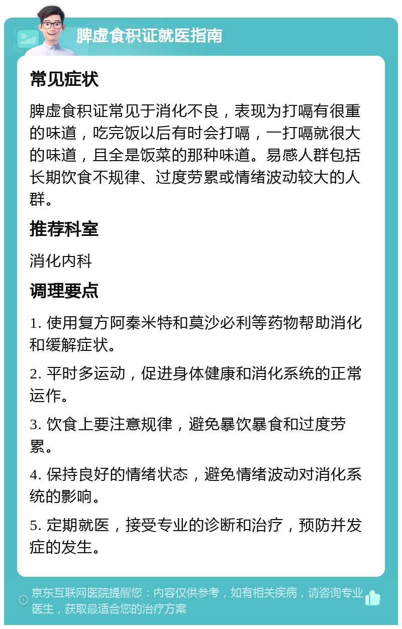 脾虚食积证就医指南 常见症状 脾虚食积证常见于消化不良，表现为打嗝有很重的味道，吃完饭以后有时会打嗝，一打嗝就很大的味道，且全是饭菜的那种味道。易感人群包括长期饮食不规律、过度劳累或情绪波动较大的人群。 推荐科室 消化内科 调理要点 1. 使用复方阿秦米特和莫沙必利等药物帮助消化和缓解症状。 2. 平时多运动，促进身体健康和消化系统的正常运作。 3. 饮食上要注意规律，避免暴饮暴食和过度劳累。 4. 保持良好的情绪状态，避免情绪波动对消化系统的影响。 5. 定期就医，接受专业的诊断和治疗，预防并发症的发生。