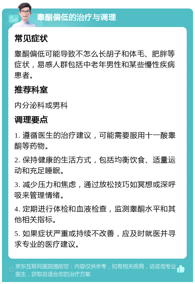 睾酮偏低的治疗与调理 常见症状 睾酮偏低可能导致不怎么长胡子和体毛、肥胖等症状，易感人群包括中老年男性和某些慢性疾病患者。 推荐科室 内分泌科或男科 调理要点 1. 遵循医生的治疗建议，可能需要服用十一酸睾酮等药物。 2. 保持健康的生活方式，包括均衡饮食、适量运动和充足睡眠。 3. 减少压力和焦虑，通过放松技巧如冥想或深呼吸来管理情绪。 4. 定期进行体检和血液检查，监测睾酮水平和其他相关指标。 5. 如果症状严重或持续不改善，应及时就医并寻求专业的医疗建议。