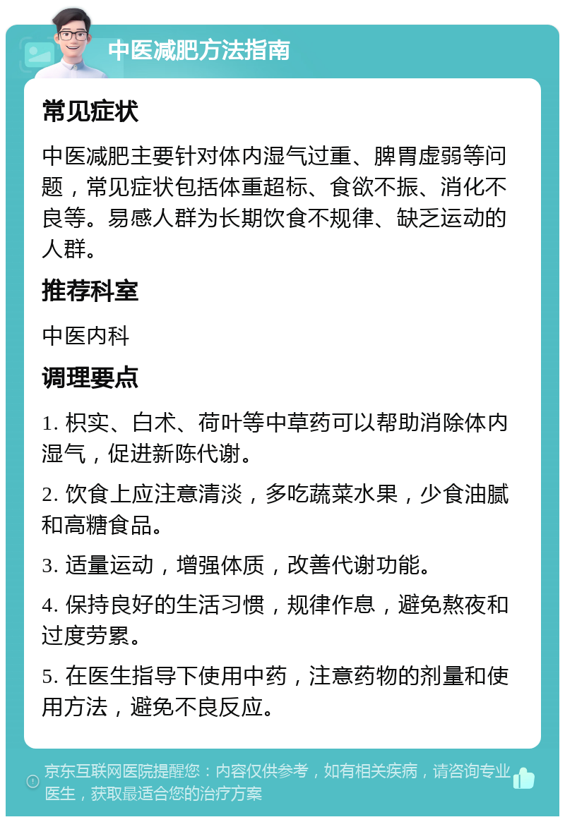 中医减肥方法指南 常见症状 中医减肥主要针对体内湿气过重、脾胃虚弱等问题，常见症状包括体重超标、食欲不振、消化不良等。易感人群为长期饮食不规律、缺乏运动的人群。 推荐科室 中医内科 调理要点 1. 枳实、白术、荷叶等中草药可以帮助消除体内湿气，促进新陈代谢。 2. 饮食上应注意清淡，多吃蔬菜水果，少食油腻和高糖食品。 3. 适量运动，增强体质，改善代谢功能。 4. 保持良好的生活习惯，规律作息，避免熬夜和过度劳累。 5. 在医生指导下使用中药，注意药物的剂量和使用方法，避免不良反应。