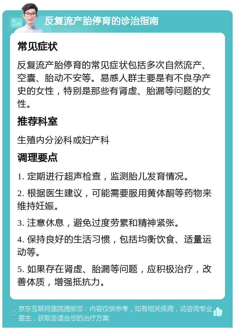 反复流产胎停育的诊治指南 常见症状 反复流产胎停育的常见症状包括多次自然流产、空囊、胎动不安等。易感人群主要是有不良孕产史的女性，特别是那些有肾虚、胎漏等问题的女性。 推荐科室 生殖内分泌科或妇产科 调理要点 1. 定期进行超声检查，监测胎儿发育情况。 2. 根据医生建议，可能需要服用黄体酮等药物来维持妊娠。 3. 注意休息，避免过度劳累和精神紧张。 4. 保持良好的生活习惯，包括均衡饮食、适量运动等。 5. 如果存在肾虚、胎漏等问题，应积极治疗，改善体质，增强抵抗力。