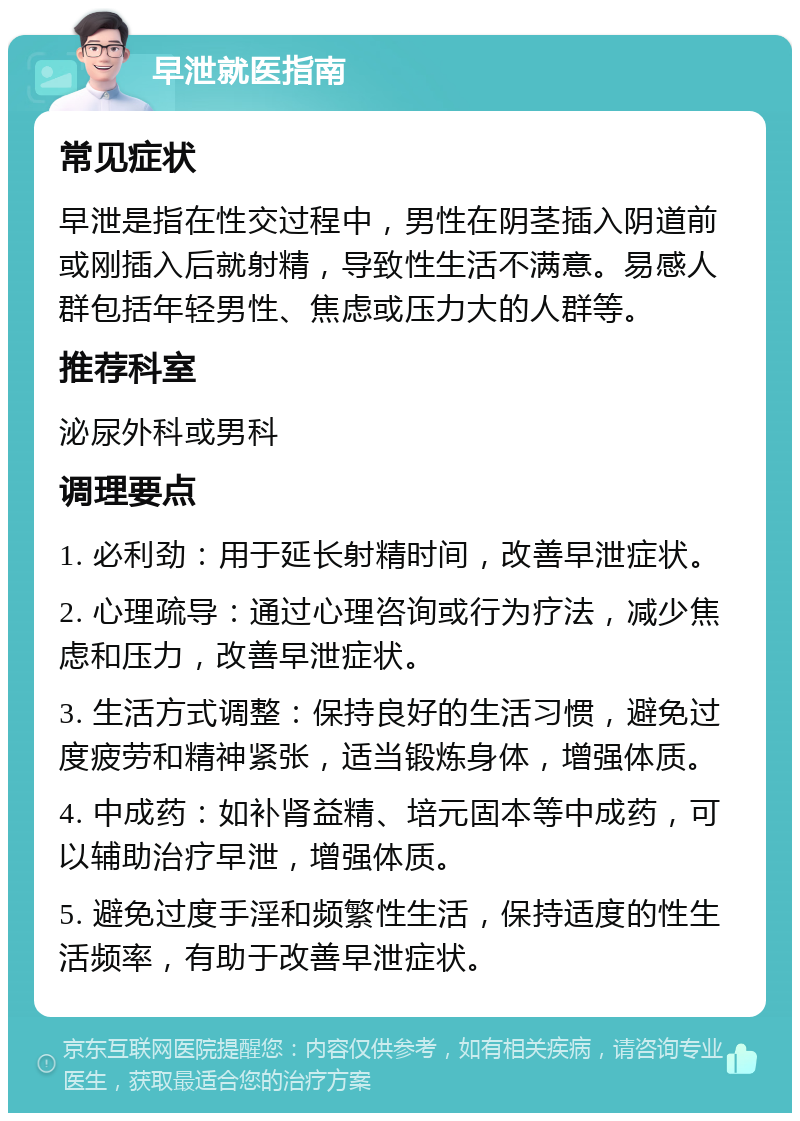 早泄就医指南 常见症状 早泄是指在性交过程中，男性在阴茎插入阴道前或刚插入后就射精，导致性生活不满意。易感人群包括年轻男性、焦虑或压力大的人群等。 推荐科室 泌尿外科或男科 调理要点 1. 必利劲：用于延长射精时间，改善早泄症状。 2. 心理疏导：通过心理咨询或行为疗法，减少焦虑和压力，改善早泄症状。 3. 生活方式调整：保持良好的生活习惯，避免过度疲劳和精神紧张，适当锻炼身体，增强体质。 4. 中成药：如补肾益精、培元固本等中成药，可以辅助治疗早泄，增强体质。 5. 避免过度手淫和频繁性生活，保持适度的性生活频率，有助于改善早泄症状。