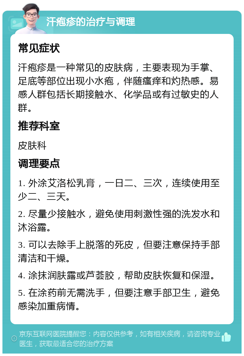 汗疱疹的治疗与调理 常见症状 汗疱疹是一种常见的皮肤病，主要表现为手掌、足底等部位出现小水疱，伴随瘙痒和灼热感。易感人群包括长期接触水、化学品或有过敏史的人群。 推荐科室 皮肤科 调理要点 1. 外涂艾洛松乳膏，一日二、三次，连续使用至少二、三天。 2. 尽量少接触水，避免使用刺激性强的洗发水和沐浴露。 3. 可以去除手上脱落的死皮，但要注意保持手部清洁和干燥。 4. 涂抹润肤露或芦荟胶，帮助皮肤恢复和保湿。 5. 在涂药前无需洗手，但要注意手部卫生，避免感染加重病情。