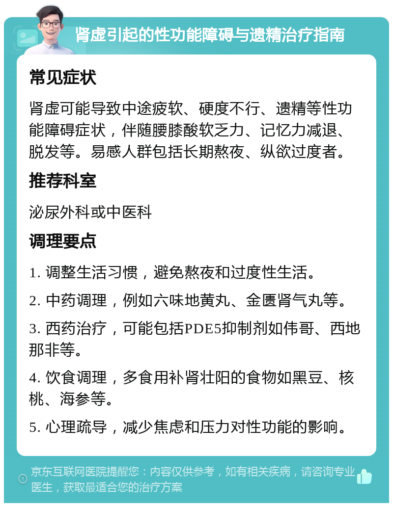 肾虚引起的性功能障碍与遗精治疗指南 常见症状 肾虚可能导致中途疲软、硬度不行、遗精等性功能障碍症状，伴随腰膝酸软乏力、记忆力减退、脱发等。易感人群包括长期熬夜、纵欲过度者。 推荐科室 泌尿外科或中医科 调理要点 1. 调整生活习惯，避免熬夜和过度性生活。 2. 中药调理，例如六味地黄丸、金匮肾气丸等。 3. 西药治疗，可能包括PDE5抑制剂如伟哥、西地那非等。 4. 饮食调理，多食用补肾壮阳的食物如黑豆、核桃、海参等。 5. 心理疏导，减少焦虑和压力对性功能的影响。