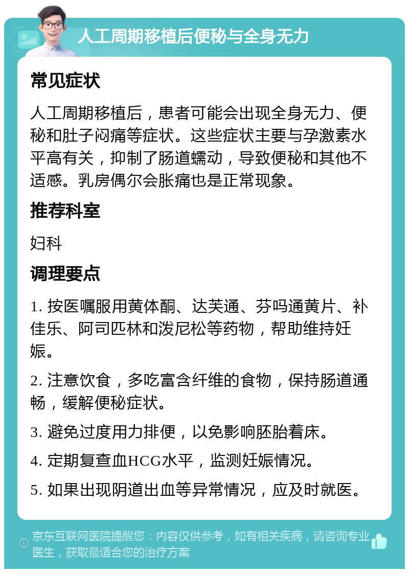 人工周期移植后便秘与全身无力 常见症状 人工周期移植后，患者可能会出现全身无力、便秘和肚子闷痛等症状。这些症状主要与孕激素水平高有关，抑制了肠道蠕动，导致便秘和其他不适感。乳房偶尔会胀痛也是正常现象。 推荐科室 妇科 调理要点 1. 按医嘱服用黄体酮、达芙通、芬吗通黄片、补佳乐、阿司匹林和泼尼松等药物，帮助维持妊娠。 2. 注意饮食，多吃富含纤维的食物，保持肠道通畅，缓解便秘症状。 3. 避免过度用力排便，以免影响胚胎着床。 4. 定期复查血HCG水平，监测妊娠情况。 5. 如果出现阴道出血等异常情况，应及时就医。