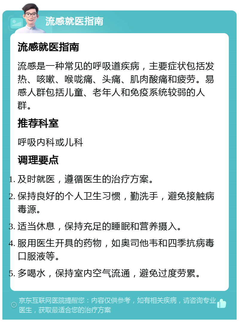 流感就医指南 流感就医指南 流感是一种常见的呼吸道疾病，主要症状包括发热、咳嗽、喉咙痛、头痛、肌肉酸痛和疲劳。易感人群包括儿童、老年人和免疫系统较弱的人群。 推荐科室 呼吸内科或儿科 调理要点 及时就医，遵循医生的治疗方案。 保持良好的个人卫生习惯，勤洗手，避免接触病毒源。 适当休息，保持充足的睡眠和营养摄入。 服用医生开具的药物，如奥司他韦和四季抗病毒口服液等。 多喝水，保持室内空气流通，避免过度劳累。