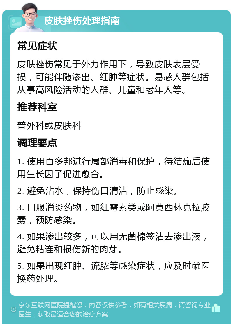 皮肤挫伤处理指南 常见症状 皮肤挫伤常见于外力作用下，导致皮肤表层受损，可能伴随渗出、红肿等症状。易感人群包括从事高风险活动的人群、儿童和老年人等。 推荐科室 普外科或皮肤科 调理要点 1. 使用百多邦进行局部消毒和保护，待结痂后使用生长因子促进愈合。 2. 避免沾水，保持伤口清洁，防止感染。 3. 口服消炎药物，如红霉素类或阿莫西林克拉胶囊，预防感染。 4. 如果渗出较多，可以用无菌棉签沾去渗出液，避免粘连和损伤新的肉芽。 5. 如果出现红肿、流脓等感染症状，应及时就医换药处理。