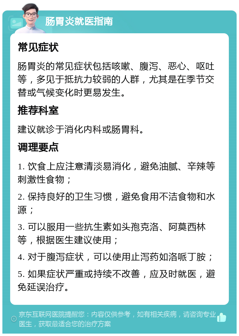 肠胃炎就医指南 常见症状 肠胃炎的常见症状包括咳嗽、腹泻、恶心、呕吐等，多见于抵抗力较弱的人群，尤其是在季节交替或气候变化时更易发生。 推荐科室 建议就诊于消化内科或肠胃科。 调理要点 1. 饮食上应注意清淡易消化，避免油腻、辛辣等刺激性食物； 2. 保持良好的卫生习惯，避免食用不洁食物和水源； 3. 可以服用一些抗生素如头孢克洛、阿莫西林等，根据医生建议使用； 4. 对于腹泻症状，可以使用止泻药如洛哌丁胺； 5. 如果症状严重或持续不改善，应及时就医，避免延误治疗。