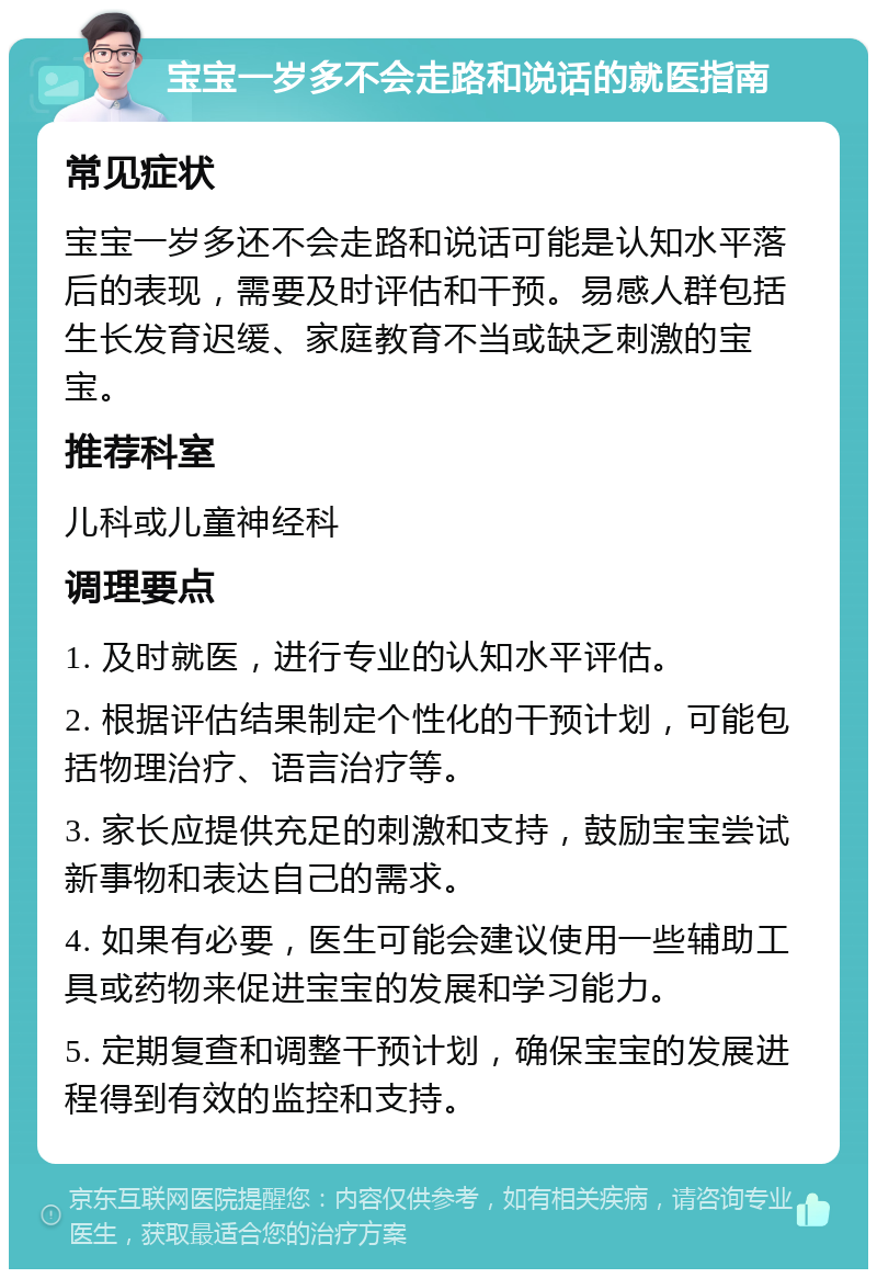 宝宝一岁多不会走路和说话的就医指南 常见症状 宝宝一岁多还不会走路和说话可能是认知水平落后的表现，需要及时评估和干预。易感人群包括生长发育迟缓、家庭教育不当或缺乏刺激的宝宝。 推荐科室 儿科或儿童神经科 调理要点 1. 及时就医，进行专业的认知水平评估。 2. 根据评估结果制定个性化的干预计划，可能包括物理治疗、语言治疗等。 3. 家长应提供充足的刺激和支持，鼓励宝宝尝试新事物和表达自己的需求。 4. 如果有必要，医生可能会建议使用一些辅助工具或药物来促进宝宝的发展和学习能力。 5. 定期复查和调整干预计划，确保宝宝的发展进程得到有效的监控和支持。