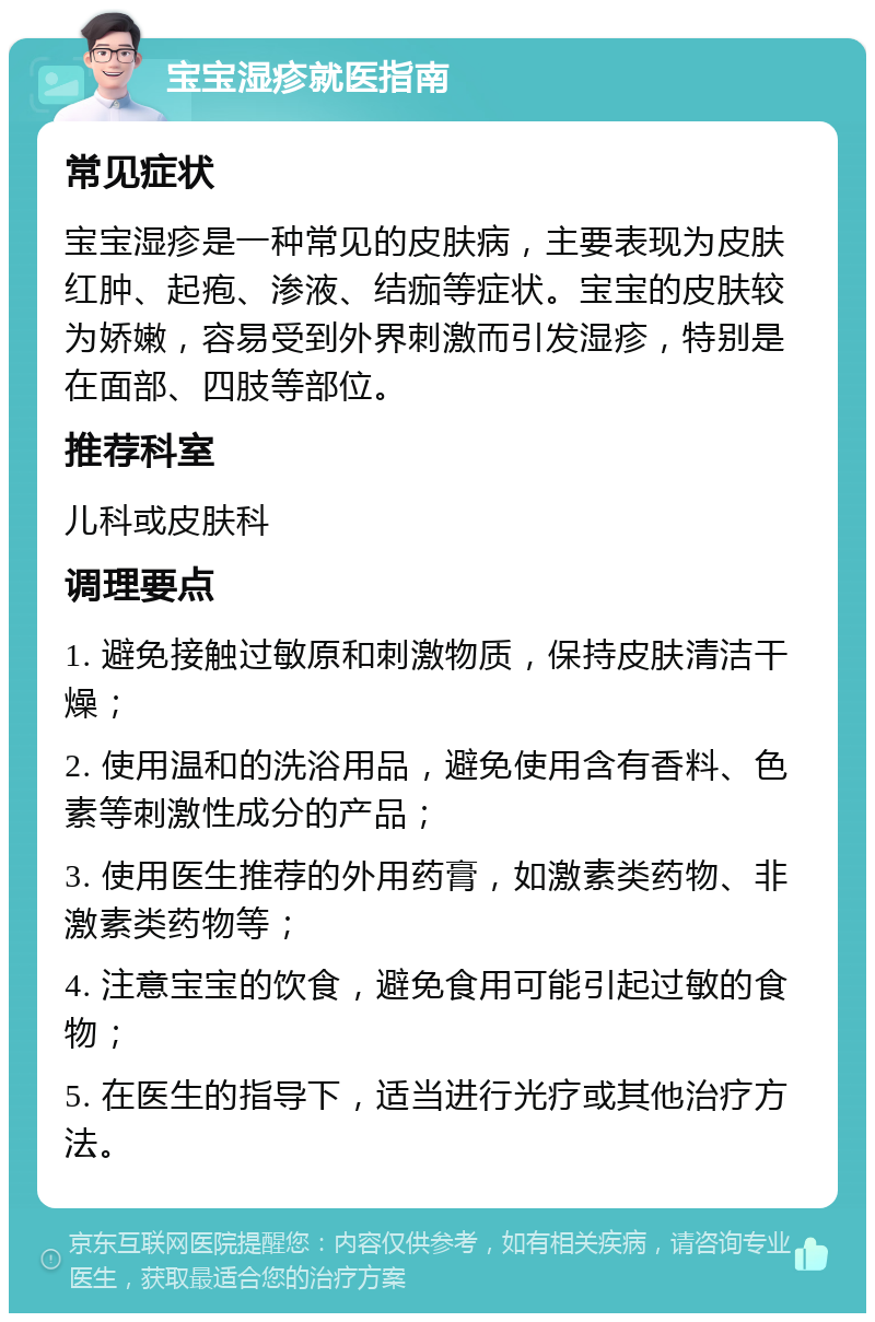 宝宝湿疹就医指南 常见症状 宝宝湿疹是一种常见的皮肤病，主要表现为皮肤红肿、起疱、渗液、结痂等症状。宝宝的皮肤较为娇嫩，容易受到外界刺激而引发湿疹，特别是在面部、四肢等部位。 推荐科室 儿科或皮肤科 调理要点 1. 避免接触过敏原和刺激物质，保持皮肤清洁干燥； 2. 使用温和的洗浴用品，避免使用含有香料、色素等刺激性成分的产品； 3. 使用医生推荐的外用药膏，如激素类药物、非激素类药物等； 4. 注意宝宝的饮食，避免食用可能引起过敏的食物； 5. 在医生的指导下，适当进行光疗或其他治疗方法。