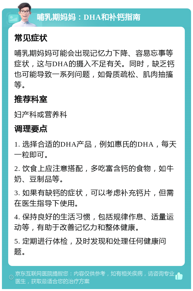 哺乳期妈妈：DHA和补钙指南 常见症状 哺乳期妈妈可能会出现记忆力下降、容易忘事等症状，这与DHA的摄入不足有关。同时，缺乏钙也可能导致一系列问题，如骨质疏松、肌肉抽搐等。 推荐科室 妇产科或营养科 调理要点 1. 选择合适的DHA产品，例如惠氏的DHA，每天一粒即可。 2. 饮食上应注意搭配，多吃富含钙的食物，如牛奶、豆制品等。 3. 如果有缺钙的症状，可以考虑补充钙片，但需在医生指导下使用。 4. 保持良好的生活习惯，包括规律作息、适量运动等，有助于改善记忆力和整体健康。 5. 定期进行体检，及时发现和处理任何健康问题。