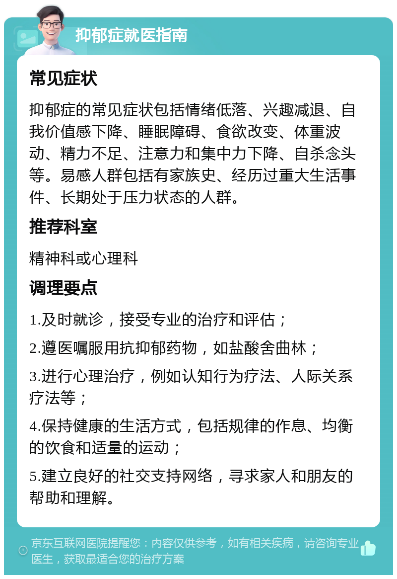 抑郁症就医指南 常见症状 抑郁症的常见症状包括情绪低落、兴趣减退、自我价值感下降、睡眠障碍、食欲改变、体重波动、精力不足、注意力和集中力下降、自杀念头等。易感人群包括有家族史、经历过重大生活事件、长期处于压力状态的人群。 推荐科室 精神科或心理科 调理要点 1.及时就诊，接受专业的治疗和评估； 2.遵医嘱服用抗抑郁药物，如盐酸舍曲林； 3.进行心理治疗，例如认知行为疗法、人际关系疗法等； 4.保持健康的生活方式，包括规律的作息、均衡的饮食和适量的运动； 5.建立良好的社交支持网络，寻求家人和朋友的帮助和理解。