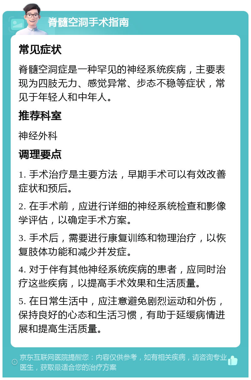 脊髓空洞手术指南 常见症状 脊髓空洞症是一种罕见的神经系统疾病，主要表现为四肢无力、感觉异常、步态不稳等症状，常见于年轻人和中年人。 推荐科室 神经外科 调理要点 1. 手术治疗是主要方法，早期手术可以有效改善症状和预后。 2. 在手术前，应进行详细的神经系统检查和影像学评估，以确定手术方案。 3. 手术后，需要进行康复训练和物理治疗，以恢复肢体功能和减少并发症。 4. 对于伴有其他神经系统疾病的患者，应同时治疗这些疾病，以提高手术效果和生活质量。 5. 在日常生活中，应注意避免剧烈运动和外伤，保持良好的心态和生活习惯，有助于延缓病情进展和提高生活质量。