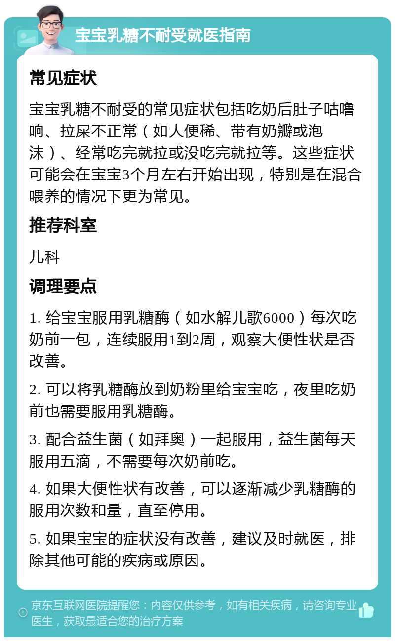 宝宝乳糖不耐受就医指南 常见症状 宝宝乳糖不耐受的常见症状包括吃奶后肚子咕噜响、拉屎不正常（如大便稀、带有奶瓣或泡沫）、经常吃完就拉或没吃完就拉等。这些症状可能会在宝宝3个月左右开始出现，特别是在混合喂养的情况下更为常见。 推荐科室 儿科 调理要点 1. 给宝宝服用乳糖酶（如水解儿歌6000）每次吃奶前一包，连续服用1到2周，观察大便性状是否改善。 2. 可以将乳糖酶放到奶粉里给宝宝吃，夜里吃奶前也需要服用乳糖酶。 3. 配合益生菌（如拜奥）一起服用，益生菌每天服用五滴，不需要每次奶前吃。 4. 如果大便性状有改善，可以逐渐减少乳糖酶的服用次数和量，直至停用。 5. 如果宝宝的症状没有改善，建议及时就医，排除其他可能的疾病或原因。