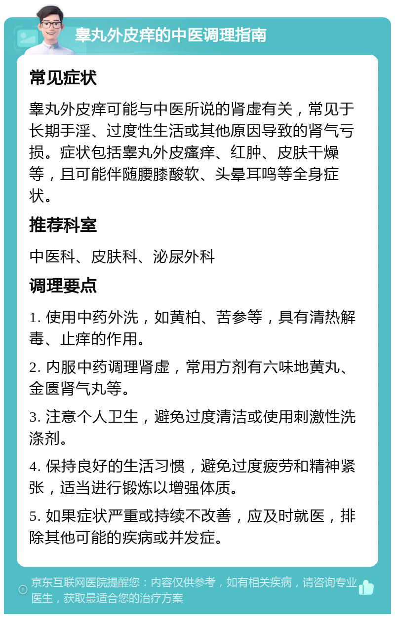 睾丸外皮痒的中医调理指南 常见症状 睾丸外皮痒可能与中医所说的肾虚有关，常见于长期手淫、过度性生活或其他原因导致的肾气亏损。症状包括睾丸外皮瘙痒、红肿、皮肤干燥等，且可能伴随腰膝酸软、头晕耳鸣等全身症状。 推荐科室 中医科、皮肤科、泌尿外科 调理要点 1. 使用中药外洗，如黄柏、苦参等，具有清热解毒、止痒的作用。 2. 内服中药调理肾虚，常用方剂有六味地黄丸、金匮肾气丸等。 3. 注意个人卫生，避免过度清洁或使用刺激性洗涤剂。 4. 保持良好的生活习惯，避免过度疲劳和精神紧张，适当进行锻炼以增强体质。 5. 如果症状严重或持续不改善，应及时就医，排除其他可能的疾病或并发症。