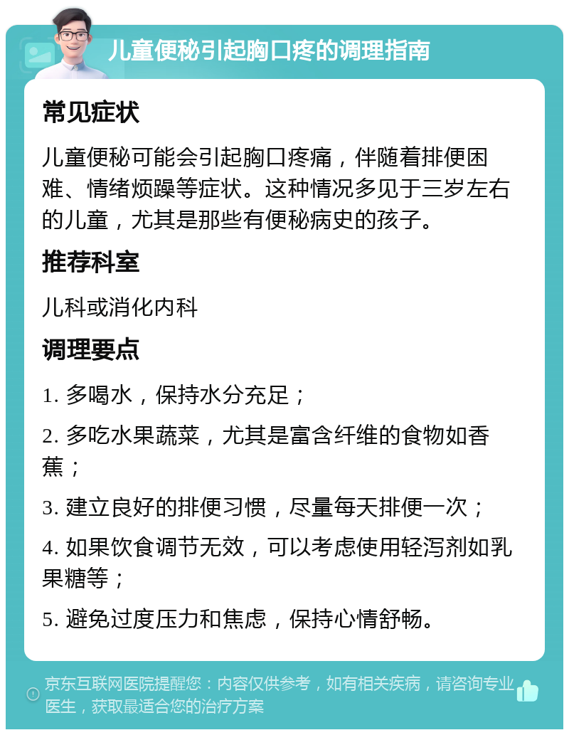 儿童便秘引起胸口疼的调理指南 常见症状 儿童便秘可能会引起胸口疼痛，伴随着排便困难、情绪烦躁等症状。这种情况多见于三岁左右的儿童，尤其是那些有便秘病史的孩子。 推荐科室 儿科或消化内科 调理要点 1. 多喝水，保持水分充足； 2. 多吃水果蔬菜，尤其是富含纤维的食物如香蕉； 3. 建立良好的排便习惯，尽量每天排便一次； 4. 如果饮食调节无效，可以考虑使用轻泻剂如乳果糖等； 5. 避免过度压力和焦虑，保持心情舒畅。