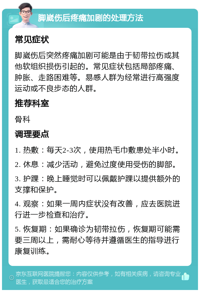 脚崴伤后疼痛加剧的处理方法 常见症状 脚崴伤后突然疼痛加剧可能是由于韧带拉伤或其他软组织损伤引起的。常见症状包括局部疼痛、肿胀、走路困难等。易感人群为经常进行高强度运动或不良步态的人群。 推荐科室 骨科 调理要点 1. 热敷：每天2-3次，使用热毛巾敷患处半小时。 2. 休息：减少活动，避免过度使用受伤的脚部。 3. 护踝：晚上睡觉时可以佩戴护踝以提供额外的支撑和保护。 4. 观察：如果一周内症状没有改善，应去医院进行进一步检查和治疗。 5. 恢复期：如果确诊为韧带拉伤，恢复期可能需要三周以上，需耐心等待并遵循医生的指导进行康复训练。