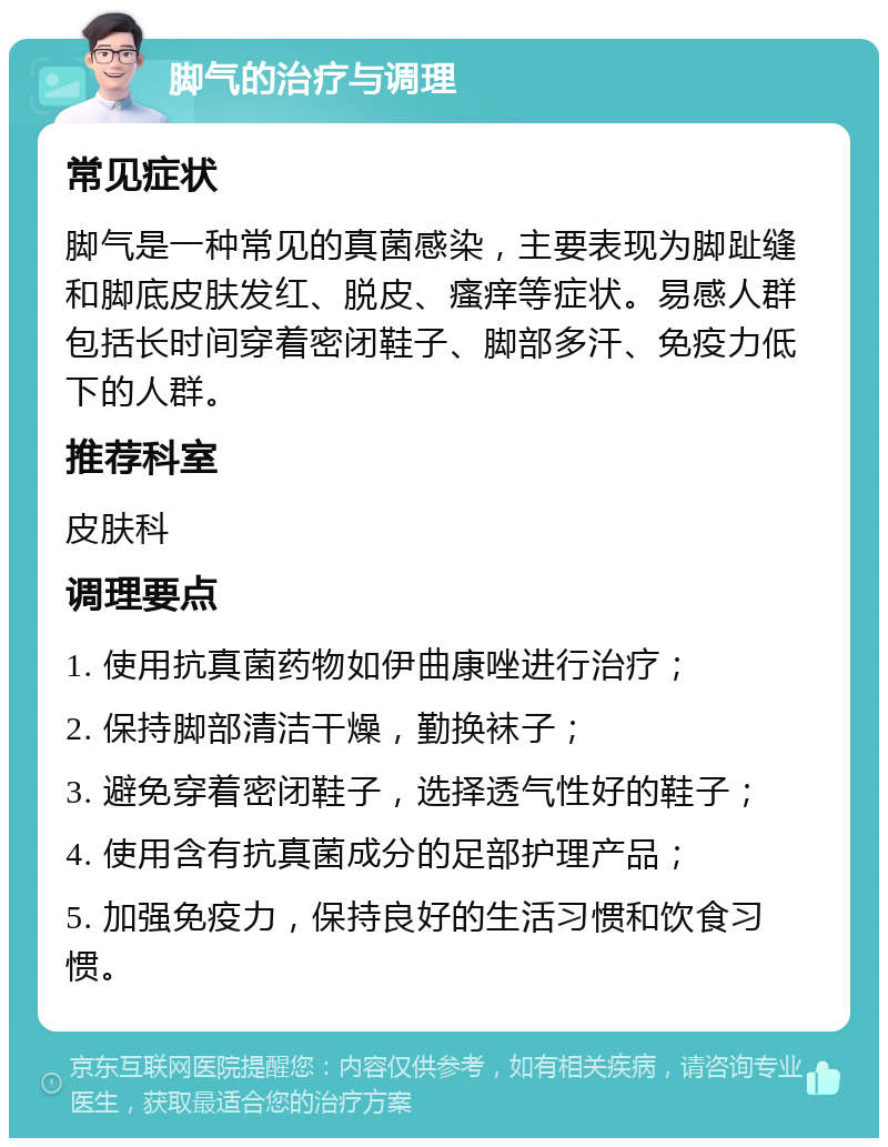 脚气的治疗与调理 常见症状 脚气是一种常见的真菌感染，主要表现为脚趾缝和脚底皮肤发红、脱皮、瘙痒等症状。易感人群包括长时间穿着密闭鞋子、脚部多汗、免疫力低下的人群。 推荐科室 皮肤科 调理要点 1. 使用抗真菌药物如伊曲康唑进行治疗； 2. 保持脚部清洁干燥，勤换袜子； 3. 避免穿着密闭鞋子，选择透气性好的鞋子； 4. 使用含有抗真菌成分的足部护理产品； 5. 加强免疫力，保持良好的生活习惯和饮食习惯。