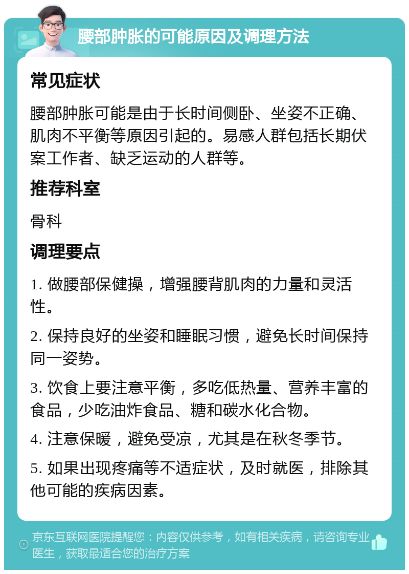 腰部肿胀的可能原因及调理方法 常见症状 腰部肿胀可能是由于长时间侧卧、坐姿不正确、肌肉不平衡等原因引起的。易感人群包括长期伏案工作者、缺乏运动的人群等。 推荐科室 骨科 调理要点 1. 做腰部保健操，增强腰背肌肉的力量和灵活性。 2. 保持良好的坐姿和睡眠习惯，避免长时间保持同一姿势。 3. 饮食上要注意平衡，多吃低热量、营养丰富的食品，少吃油炸食品、糖和碳水化合物。 4. 注意保暖，避免受凉，尤其是在秋冬季节。 5. 如果出现疼痛等不适症状，及时就医，排除其他可能的疾病因素。