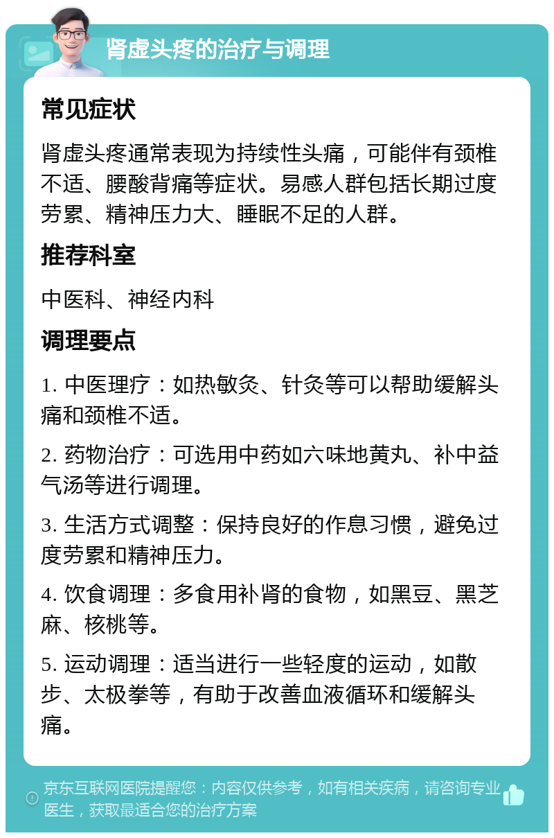 肾虚头疼的治疗与调理 常见症状 肾虚头疼通常表现为持续性头痛，可能伴有颈椎不适、腰酸背痛等症状。易感人群包括长期过度劳累、精神压力大、睡眠不足的人群。 推荐科室 中医科、神经内科 调理要点 1. 中医理疗：如热敏灸、针灸等可以帮助缓解头痛和颈椎不适。 2. 药物治疗：可选用中药如六味地黄丸、补中益气汤等进行调理。 3. 生活方式调整：保持良好的作息习惯，避免过度劳累和精神压力。 4. 饮食调理：多食用补肾的食物，如黑豆、黑芝麻、核桃等。 5. 运动调理：适当进行一些轻度的运动，如散步、太极拳等，有助于改善血液循环和缓解头痛。