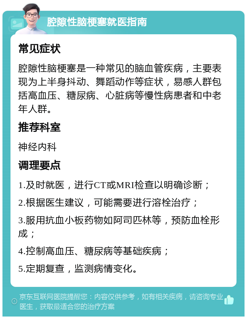 腔隙性脑梗塞就医指南 常见症状 腔隙性脑梗塞是一种常见的脑血管疾病，主要表现为上半身抖动、舞蹈动作等症状，易感人群包括高血压、糖尿病、心脏病等慢性病患者和中老年人群。 推荐科室 神经内科 调理要点 1.及时就医，进行CT或MRI检查以明确诊断； 2.根据医生建议，可能需要进行溶栓治疗； 3.服用抗血小板药物如阿司匹林等，预防血栓形成； 4.控制高血压、糖尿病等基础疾病； 5.定期复查，监测病情变化。