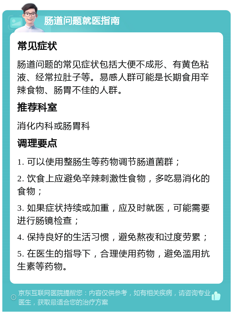 肠道问题就医指南 常见症状 肠道问题的常见症状包括大便不成形、有黄色粘液、经常拉肚子等。易感人群可能是长期食用辛辣食物、肠胃不佳的人群。 推荐科室 消化内科或肠胃科 调理要点 1. 可以使用整肠生等药物调节肠道菌群； 2. 饮食上应避免辛辣刺激性食物，多吃易消化的食物； 3. 如果症状持续或加重，应及时就医，可能需要进行肠镜检查； 4. 保持良好的生活习惯，避免熬夜和过度劳累； 5. 在医生的指导下，合理使用药物，避免滥用抗生素等药物。