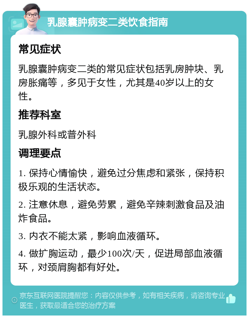 乳腺囊肿病变二类饮食指南 常见症状 乳腺囊肿病变二类的常见症状包括乳房肿块、乳房胀痛等，多见于女性，尤其是40岁以上的女性。 推荐科室 乳腺外科或普外科 调理要点 1. 保持心情愉快，避免过分焦虑和紧张，保持积极乐观的生活状态。 2. 注意休息，避免劳累，避免辛辣刺激食品及油炸食品。 3. 内衣不能太紧，影响血液循环。 4. 做扩胸运动，最少100次/天，促进局部血液循环，对颈肩胸都有好处。