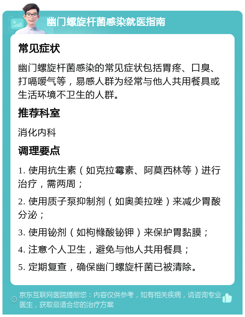 幽门螺旋杆菌感染就医指南 常见症状 幽门螺旋杆菌感染的常见症状包括胃疼、口臭、打嗝嗳气等，易感人群为经常与他人共用餐具或生活环境不卫生的人群。 推荐科室 消化内科 调理要点 1. 使用抗生素（如克拉霉素、阿莫西林等）进行治疗，需两周； 2. 使用质子泵抑制剂（如奥美拉唑）来减少胃酸分泌； 3. 使用铋剂（如枸橼酸铋钾）来保护胃黏膜； 4. 注意个人卫生，避免与他人共用餐具； 5. 定期复查，确保幽门螺旋杆菌已被清除。