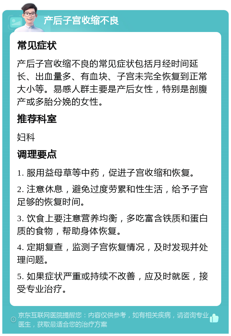 产后子宫收缩不良 常见症状 产后子宫收缩不良的常见症状包括月经时间延长、出血量多、有血块、子宫未完全恢复到正常大小等。易感人群主要是产后女性，特别是剖腹产或多胎分娩的女性。 推荐科室 妇科 调理要点 1. 服用益母草等中药，促进子宫收缩和恢复。 2. 注意休息，避免过度劳累和性生活，给予子宫足够的恢复时间。 3. 饮食上要注意营养均衡，多吃富含铁质和蛋白质的食物，帮助身体恢复。 4. 定期复查，监测子宫恢复情况，及时发现并处理问题。 5. 如果症状严重或持续不改善，应及时就医，接受专业治疗。