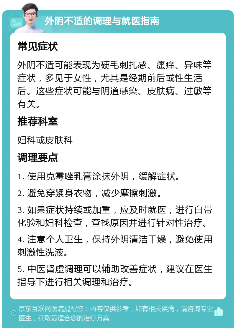 外阴不适的调理与就医指南 常见症状 外阴不适可能表现为硬毛刺扎感、瘙痒、异味等症状，多见于女性，尤其是经期前后或性生活后。这些症状可能与阴道感染、皮肤病、过敏等有关。 推荐科室 妇科或皮肤科 调理要点 1. 使用克霉唑乳膏涂抹外阴，缓解症状。 2. 避免穿紧身衣物，减少摩擦刺激。 3. 如果症状持续或加重，应及时就医，进行白带化验和妇科检查，查找原因并进行针对性治疗。 4. 注意个人卫生，保持外阴清洁干燥，避免使用刺激性洗液。 5. 中医肾虚调理可以辅助改善症状，建议在医生指导下进行相关调理和治疗。