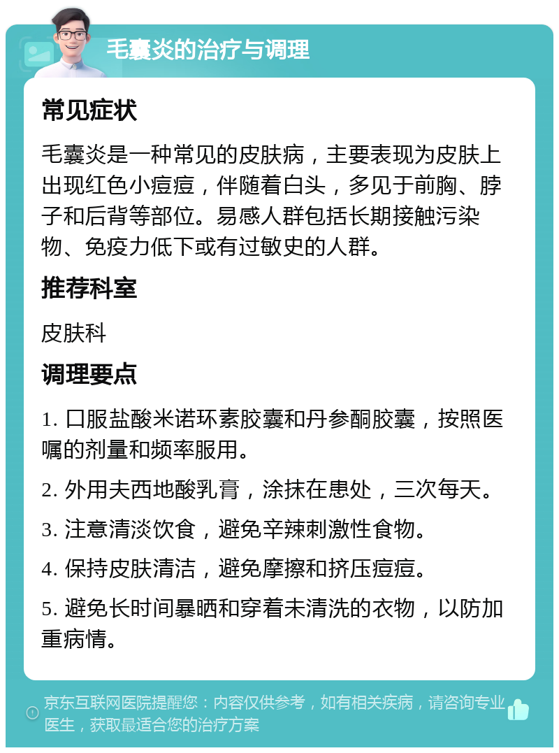 毛囊炎的治疗与调理 常见症状 毛囊炎是一种常见的皮肤病，主要表现为皮肤上出现红色小痘痘，伴随着白头，多见于前胸、脖子和后背等部位。易感人群包括长期接触污染物、免疫力低下或有过敏史的人群。 推荐科室 皮肤科 调理要点 1. 口服盐酸米诺环素胶囊和丹参酮胶囊，按照医嘱的剂量和频率服用。 2. 外用夫西地酸乳膏，涂抹在患处，三次每天。 3. 注意清淡饮食，避免辛辣刺激性食物。 4. 保持皮肤清洁，避免摩擦和挤压痘痘。 5. 避免长时间暴晒和穿着未清洗的衣物，以防加重病情。