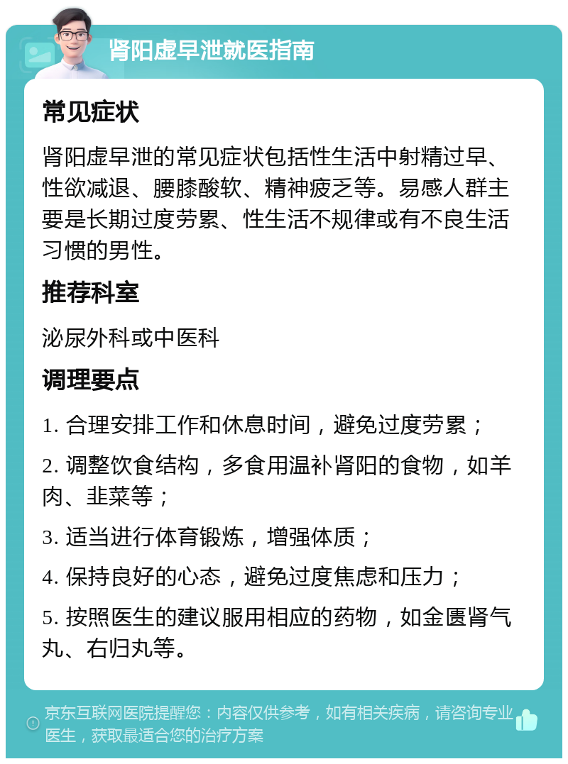 肾阳虚早泄就医指南 常见症状 肾阳虚早泄的常见症状包括性生活中射精过早、性欲减退、腰膝酸软、精神疲乏等。易感人群主要是长期过度劳累、性生活不规律或有不良生活习惯的男性。 推荐科室 泌尿外科或中医科 调理要点 1. 合理安排工作和休息时间，避免过度劳累； 2. 调整饮食结构，多食用温补肾阳的食物，如羊肉、韭菜等； 3. 适当进行体育锻炼，增强体质； 4. 保持良好的心态，避免过度焦虑和压力； 5. 按照医生的建议服用相应的药物，如金匮肾气丸、右归丸等。