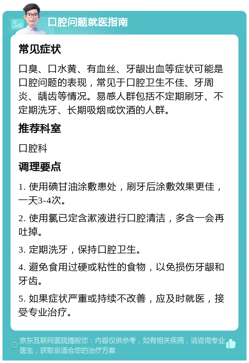 口腔问题就医指南 常见症状 口臭、口水黄、有血丝、牙龈出血等症状可能是口腔问题的表现，常见于口腔卫生不佳、牙周炎、龋齿等情况。易感人群包括不定期刷牙、不定期洗牙、长期吸烟或饮酒的人群。 推荐科室 口腔科 调理要点 1. 使用碘甘油涂敷患处，刷牙后涂敷效果更佳，一天3-4次。 2. 使用氯已定含漱液进行口腔清洁，多含一会再吐掉。 3. 定期洗牙，保持口腔卫生。 4. 避免食用过硬或粘性的食物，以免损伤牙龈和牙齿。 5. 如果症状严重或持续不改善，应及时就医，接受专业治疗。