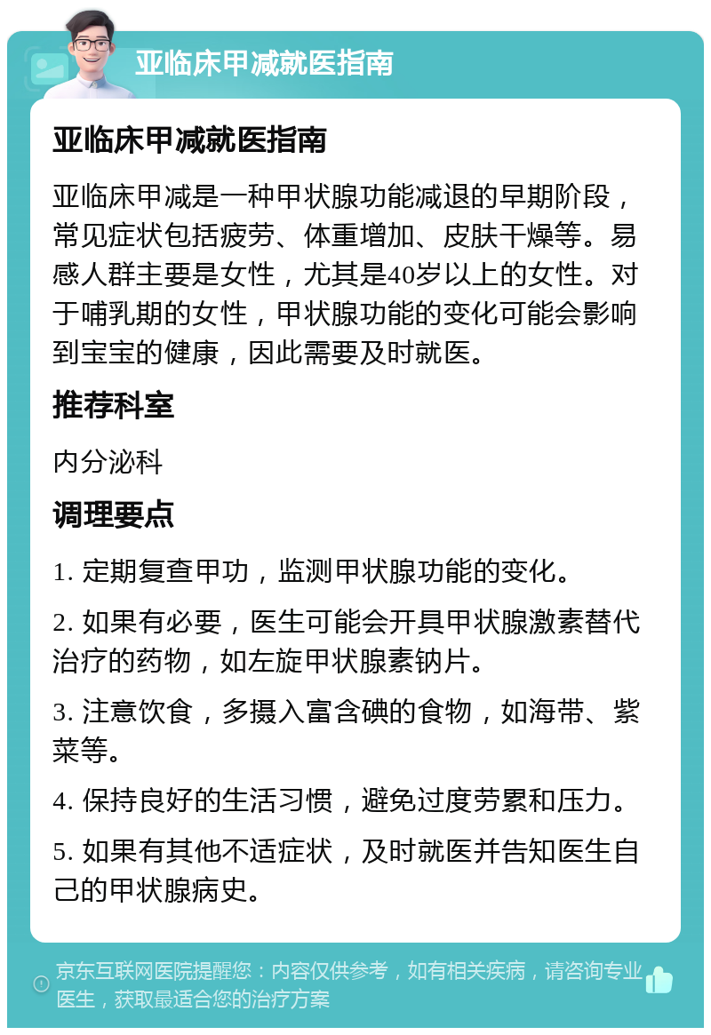 亚临床甲减就医指南 亚临床甲减就医指南 亚临床甲减是一种甲状腺功能减退的早期阶段，常见症状包括疲劳、体重增加、皮肤干燥等。易感人群主要是女性，尤其是40岁以上的女性。对于哺乳期的女性，甲状腺功能的变化可能会影响到宝宝的健康，因此需要及时就医。 推荐科室 内分泌科 调理要点 1. 定期复查甲功，监测甲状腺功能的变化。 2. 如果有必要，医生可能会开具甲状腺激素替代治疗的药物，如左旋甲状腺素钠片。 3. 注意饮食，多摄入富含碘的食物，如海带、紫菜等。 4. 保持良好的生活习惯，避免过度劳累和压力。 5. 如果有其他不适症状，及时就医并告知医生自己的甲状腺病史。