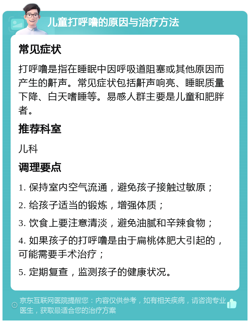 儿童打呼噜的原因与治疗方法 常见症状 打呼噜是指在睡眠中因呼吸道阻塞或其他原因而产生的鼾声。常见症状包括鼾声响亮、睡眠质量下降、白天嗜睡等。易感人群主要是儿童和肥胖者。 推荐科室 儿科 调理要点 1. 保持室内空气流通，避免孩子接触过敏原； 2. 给孩子适当的锻炼，增强体质； 3. 饮食上要注意清淡，避免油腻和辛辣食物； 4. 如果孩子的打呼噜是由于扁桃体肥大引起的，可能需要手术治疗； 5. 定期复查，监测孩子的健康状况。