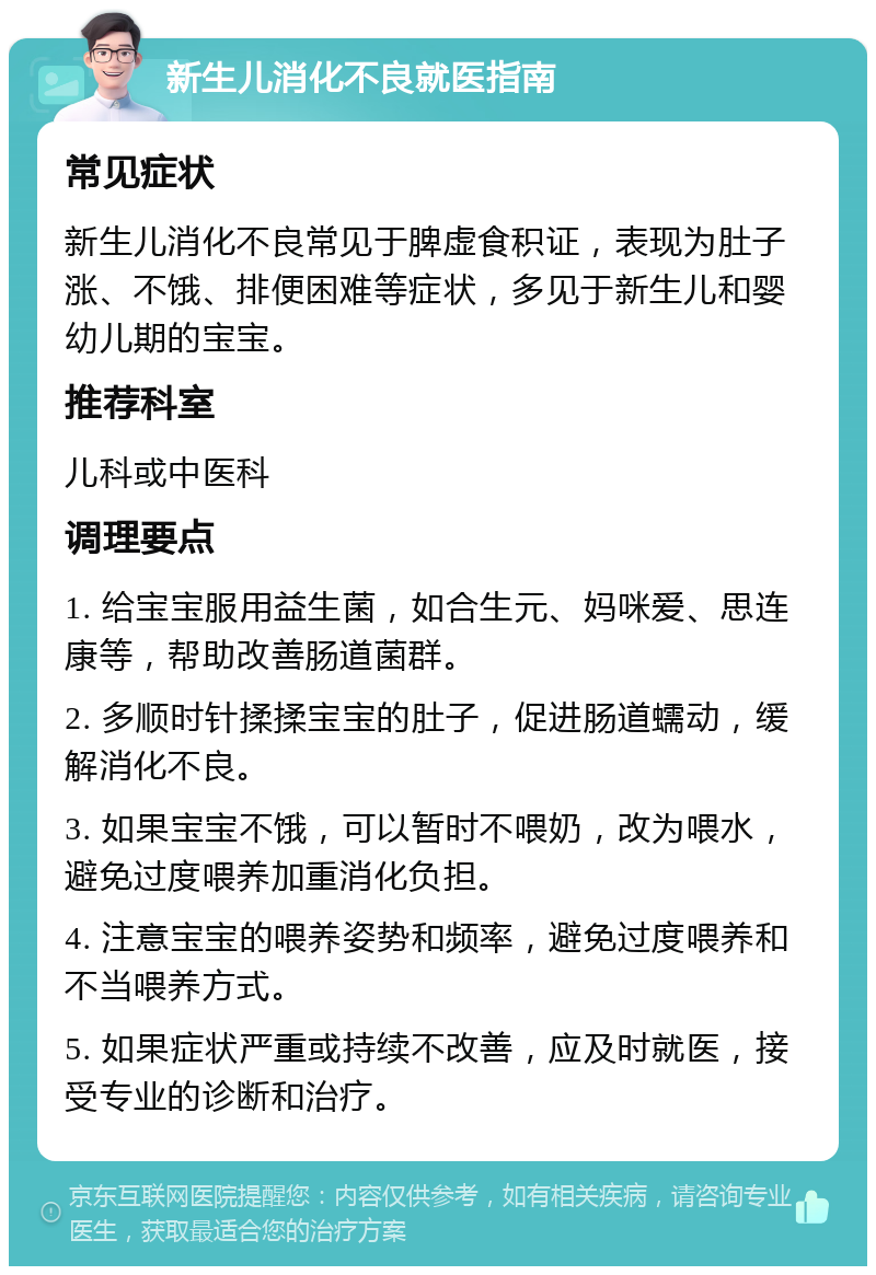 新生儿消化不良就医指南 常见症状 新生儿消化不良常见于脾虚食积证，表现为肚子涨、不饿、排便困难等症状，多见于新生儿和婴幼儿期的宝宝。 推荐科室 儿科或中医科 调理要点 1. 给宝宝服用益生菌，如合生元、妈咪爱、思连康等，帮助改善肠道菌群。 2. 多顺时针揉揉宝宝的肚子，促进肠道蠕动，缓解消化不良。 3. 如果宝宝不饿，可以暂时不喂奶，改为喂水，避免过度喂养加重消化负担。 4. 注意宝宝的喂养姿势和频率，避免过度喂养和不当喂养方式。 5. 如果症状严重或持续不改善，应及时就医，接受专业的诊断和治疗。