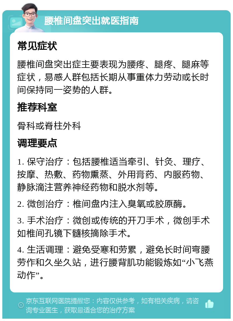 腰椎间盘突出就医指南 常见症状 腰椎间盘突出症主要表现为腰疼、腿疼、腿麻等症状，易感人群包括长期从事重体力劳动或长时间保持同一姿势的人群。 推荐科室 骨科或脊柱外科 调理要点 1. 保守治疗：包括腰椎适当牵引、针灸、理疗、按摩、热敷、药物熏蒸、外用膏药、内服药物、静脉滴注营养神经药物和脱水剂等。 2. 微创治疗：椎间盘内注入臭氧或胶原酶。 3. 手术治疗：微创或传统的开刀手术，微创手术如椎间孔镜下髓核摘除手术。 4. 生活调理：避免受寒和劳累，避免长时间弯腰劳作和久坐久站，进行腰背肌功能锻炼如“小飞燕动作”。