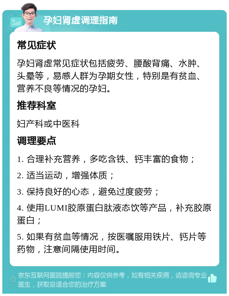 孕妇肾虚调理指南 常见症状 孕妇肾虚常见症状包括疲劳、腰酸背痛、水肿、头晕等，易感人群为孕期女性，特别是有贫血、营养不良等情况的孕妇。 推荐科室 妇产科或中医科 调理要点 1. 合理补充营养，多吃含铁、钙丰富的食物； 2. 适当运动，增强体质； 3. 保持良好的心态，避免过度疲劳； 4. 使用LUMI胶原蛋白肽液态饮等产品，补充胶原蛋白； 5. 如果有贫血等情况，按医嘱服用铁片、钙片等药物，注意间隔使用时间。