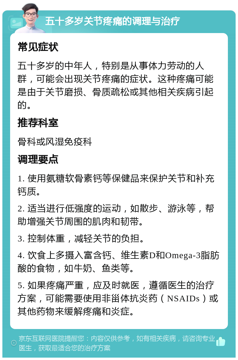 五十多岁关节疼痛的调理与治疗 常见症状 五十多岁的中年人，特别是从事体力劳动的人群，可能会出现关节疼痛的症状。这种疼痛可能是由于关节磨损、骨质疏松或其他相关疾病引起的。 推荐科室 骨科或风湿免疫科 调理要点 1. 使用氨糖软骨素钙等保健品来保护关节和补充钙质。 2. 适当进行低强度的运动，如散步、游泳等，帮助增强关节周围的肌肉和韧带。 3. 控制体重，减轻关节的负担。 4. 饮食上多摄入富含钙、维生素D和Omega-3脂肪酸的食物，如牛奶、鱼类等。 5. 如果疼痛严重，应及时就医，遵循医生的治疗方案，可能需要使用非甾体抗炎药（NSAIDs）或其他药物来缓解疼痛和炎症。