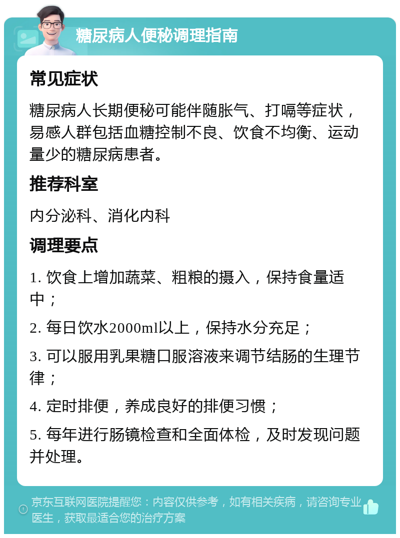 糖尿病人便秘调理指南 常见症状 糖尿病人长期便秘可能伴随胀气、打嗝等症状，易感人群包括血糖控制不良、饮食不均衡、运动量少的糖尿病患者。 推荐科室 内分泌科、消化内科 调理要点 1. 饮食上增加蔬菜、粗粮的摄入，保持食量适中； 2. 每日饮水2000ml以上，保持水分充足； 3. 可以服用乳果糖口服溶液来调节结肠的生理节律； 4. 定时排便，养成良好的排便习惯； 5. 每年进行肠镜检查和全面体检，及时发现问题并处理。