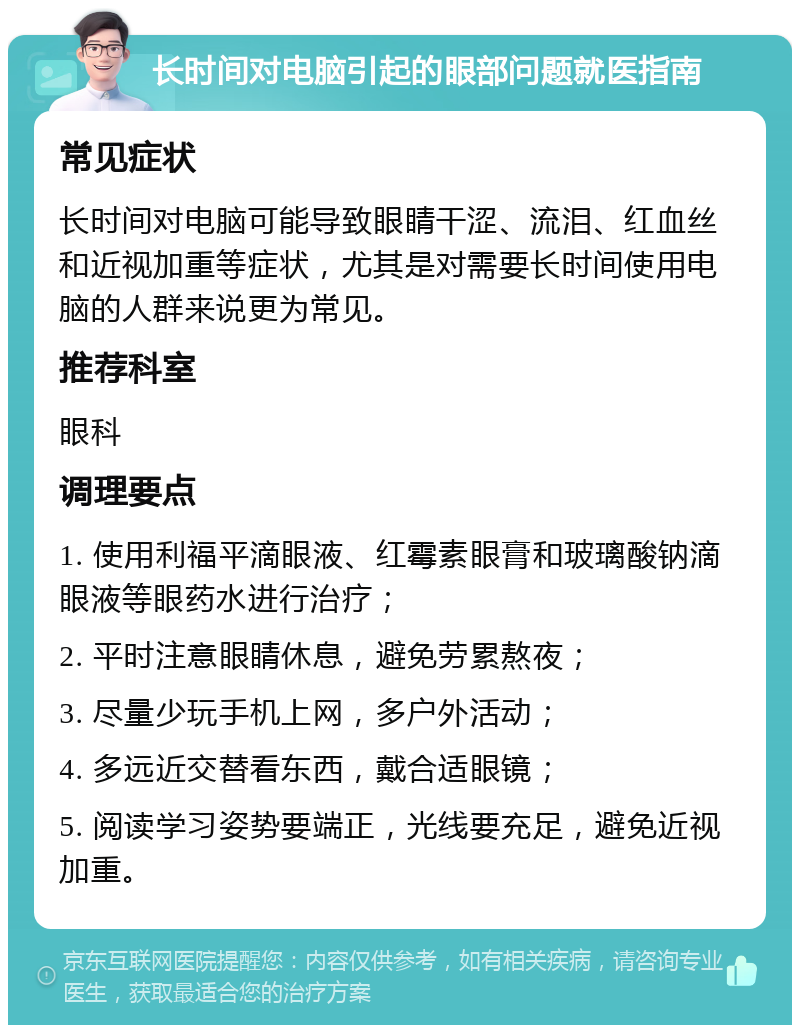 长时间对电脑引起的眼部问题就医指南 常见症状 长时间对电脑可能导致眼睛干涩、流泪、红血丝和近视加重等症状，尤其是对需要长时间使用电脑的人群来说更为常见。 推荐科室 眼科 调理要点 1. 使用利福平滴眼液、红霉素眼膏和玻璃酸钠滴眼液等眼药水进行治疗； 2. 平时注意眼睛休息，避免劳累熬夜； 3. 尽量少玩手机上网，多户外活动； 4. 多远近交替看东西，戴合适眼镜； 5. 阅读学习姿势要端正，光线要充足，避免近视加重。