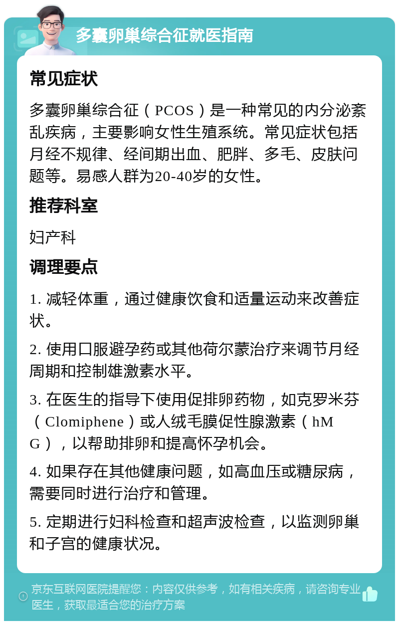 多囊卵巢综合征就医指南 常见症状 多囊卵巢综合征（PCOS）是一种常见的内分泌紊乱疾病，主要影响女性生殖系统。常见症状包括月经不规律、经间期出血、肥胖、多毛、皮肤问题等。易感人群为20-40岁的女性。 推荐科室 妇产科 调理要点 1. 减轻体重，通过健康饮食和适量运动来改善症状。 2. 使用口服避孕药或其他荷尔蒙治疗来调节月经周期和控制雄激素水平。 3. 在医生的指导下使用促排卵药物，如克罗米芬（Clomiphene）或人绒毛膜促性腺激素（hMG），以帮助排卵和提高怀孕机会。 4. 如果存在其他健康问题，如高血压或糖尿病，需要同时进行治疗和管理。 5. 定期进行妇科检查和超声波检查，以监测卵巢和子宫的健康状况。