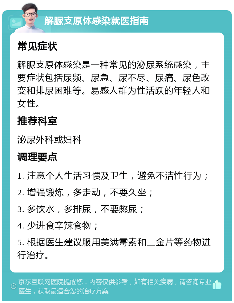 解脲支原体感染就医指南 常见症状 解脲支原体感染是一种常见的泌尿系统感染，主要症状包括尿频、尿急、尿不尽、尿痛、尿色改变和排尿困难等。易感人群为性活跃的年轻人和女性。 推荐科室 泌尿外科或妇科 调理要点 1. 注意个人生活习惯及卫生，避免不洁性行为； 2. 增强锻炼，多走动，不要久坐； 3. 多饮水，多排尿，不要憋尿； 4. 少进食辛辣食物； 5. 根据医生建议服用美满霉素和三金片等药物进行治疗。