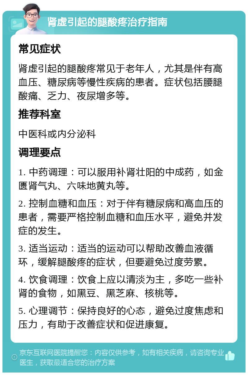 肾虚引起的腿酸疼治疗指南 常见症状 肾虚引起的腿酸疼常见于老年人，尤其是伴有高血压、糖尿病等慢性疾病的患者。症状包括腰腿酸痛、乏力、夜尿增多等。 推荐科室 中医科或内分泌科 调理要点 1. 中药调理：可以服用补肾壮阳的中成药，如金匮肾气丸、六味地黄丸等。 2. 控制血糖和血压：对于伴有糖尿病和高血压的患者，需要严格控制血糖和血压水平，避免并发症的发生。 3. 适当运动：适当的运动可以帮助改善血液循环，缓解腿酸疼的症状，但要避免过度劳累。 4. 饮食调理：饮食上应以清淡为主，多吃一些补肾的食物，如黑豆、黑芝麻、核桃等。 5. 心理调节：保持良好的心态，避免过度焦虑和压力，有助于改善症状和促进康复。