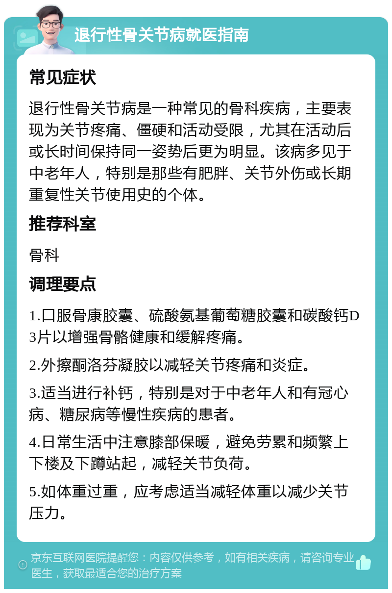 退行性骨关节病就医指南 常见症状 退行性骨关节病是一种常见的骨科疾病，主要表现为关节疼痛、僵硬和活动受限，尤其在活动后或长时间保持同一姿势后更为明显。该病多见于中老年人，特别是那些有肥胖、关节外伤或长期重复性关节使用史的个体。 推荐科室 骨科 调理要点 1.口服骨康胶囊、硫酸氨基葡萄糖胶囊和碳酸钙D3片以增强骨骼健康和缓解疼痛。 2.外擦酮洛芬凝胶以减轻关节疼痛和炎症。 3.适当进行补钙，特别是对于中老年人和有冠心病、糖尿病等慢性疾病的患者。 4.日常生活中注意膝部保暖，避免劳累和频繁上下楼及下蹲站起，减轻关节负荷。 5.如体重过重，应考虑适当减轻体重以减少关节压力。