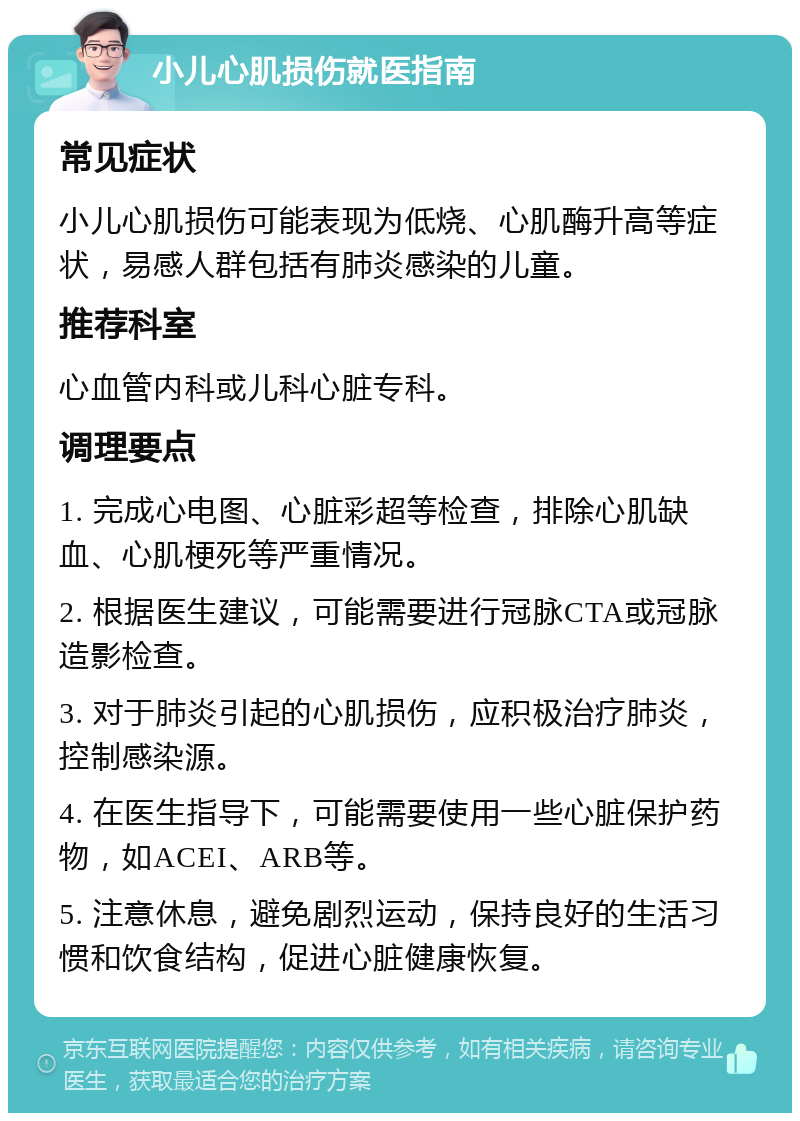 小儿心肌损伤就医指南 常见症状 小儿心肌损伤可能表现为低烧、心肌酶升高等症状，易感人群包括有肺炎感染的儿童。 推荐科室 心血管内科或儿科心脏专科。 调理要点 1. 完成心电图、心脏彩超等检查，排除心肌缺血、心肌梗死等严重情况。 2. 根据医生建议，可能需要进行冠脉CTA或冠脉造影检查。 3. 对于肺炎引起的心肌损伤，应积极治疗肺炎，控制感染源。 4. 在医生指导下，可能需要使用一些心脏保护药物，如ACEI、ARB等。 5. 注意休息，避免剧烈运动，保持良好的生活习惯和饮食结构，促进心脏健康恢复。